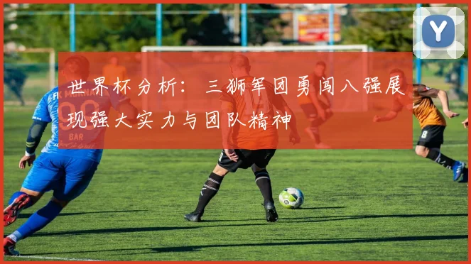 世界杯分析：三狮军团勇闯八强展现强大实力与团队精神