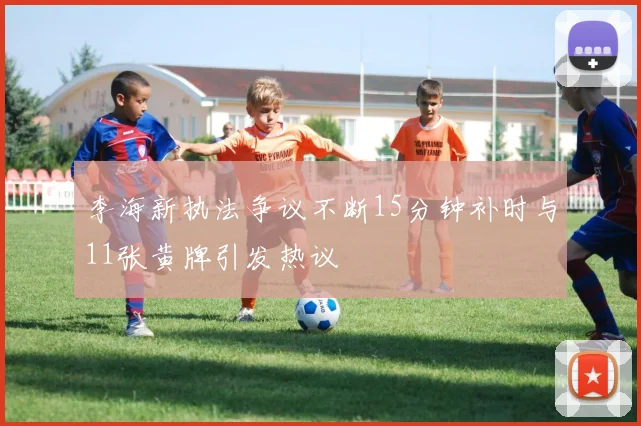 李海新执法争议不断15分钟补时与11张黄牌引发热议