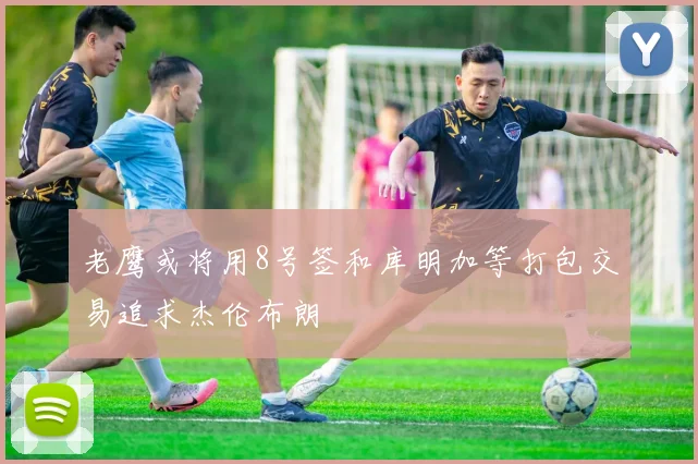 老鹰或将用8号签和库明加等打包交易追求杰伦布朗