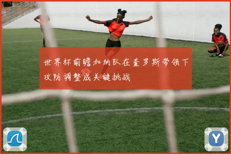 世界杯前瞻加纳队在奎罗斯带领下攻防调整成关键挑战