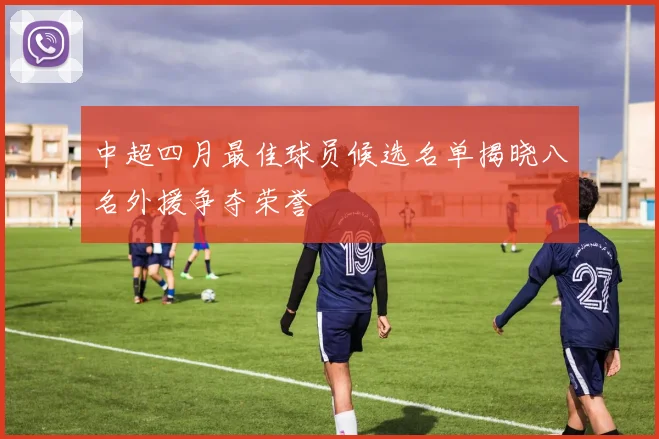 中超四月最佳球员候选名单揭晓八名外援争夺荣誉