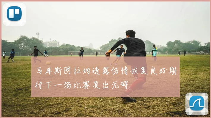 马库斯图拉姆透露伤情恢复良好期待下一场比赛复出无碍