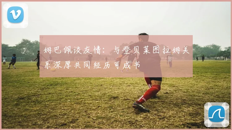 姆巴佩谈友情：与登贝莱图拉姆关系深厚共同经历可成书