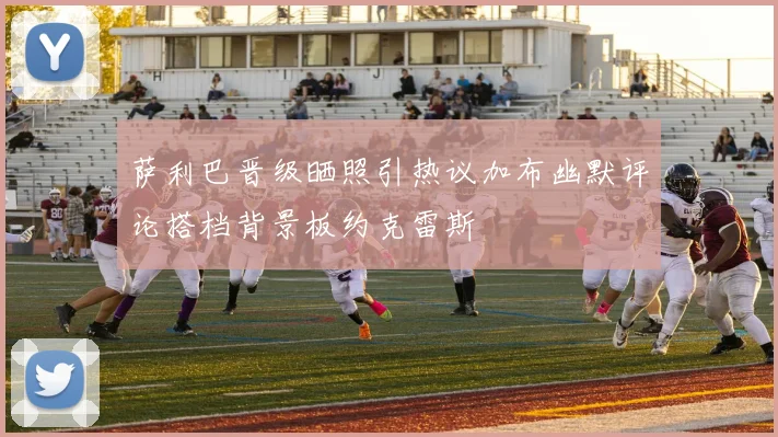萨利巴晋级晒照引热议加布幽默评论搭档背景板约克雷斯
