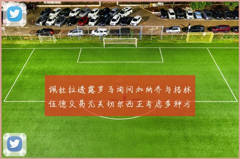 佩杜拉透露罗马询问加纳乔与格林伍德交易无关切尔西正考虑多种方案
