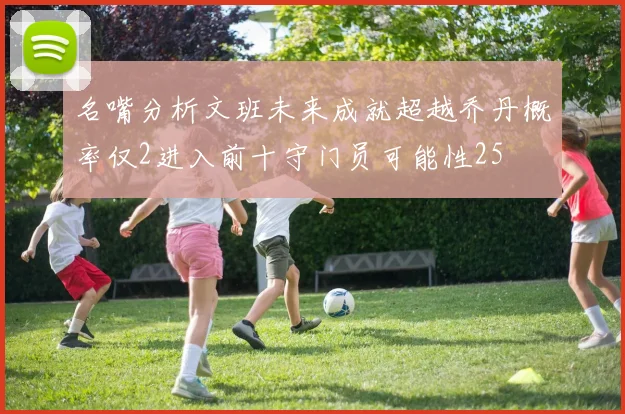 名嘴分析文班未来成就超越乔丹概率仅2进入前十守门员可能性25