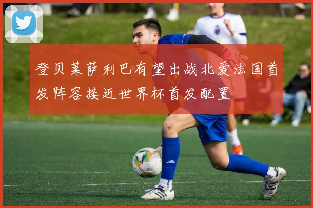 登贝莱萨利巴有望出战北爱法国首发阵容接近世界杯首发配置