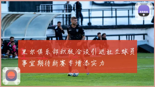 里尔俱乐部积极洽谈引进杜兰球员事宜期待新赛季增添实力
