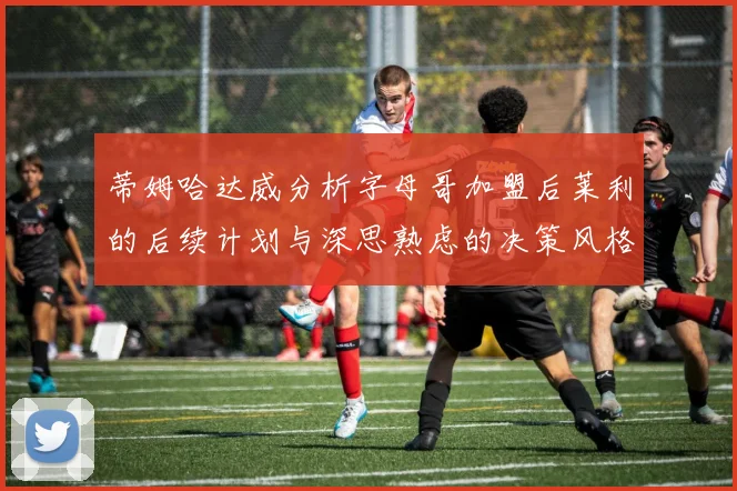 蒂姆哈达威分析字母哥加盟后莱利的后续计划与深思熟虑的决策风格