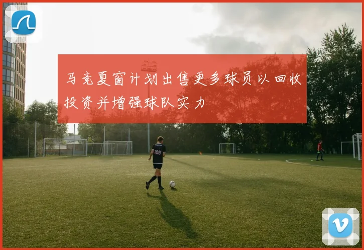 马竞夏窗计划出售更多球员以回收投资并增强球队实力