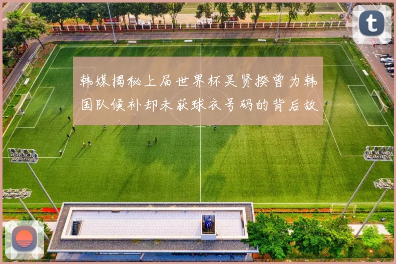 韩媒揭秘上届世界杯吴贤揆曾为韩国队候补却未获球衣号码的背后故事