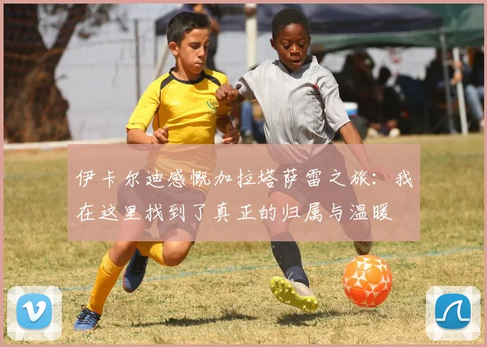 伊卡尔迪感慨加拉塔萨雷之旅：我在这里找到了真正的归属与温暖