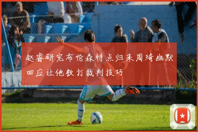 赵睿研究布伦森特点归来周琦幽默回应让他教打裁判技巧